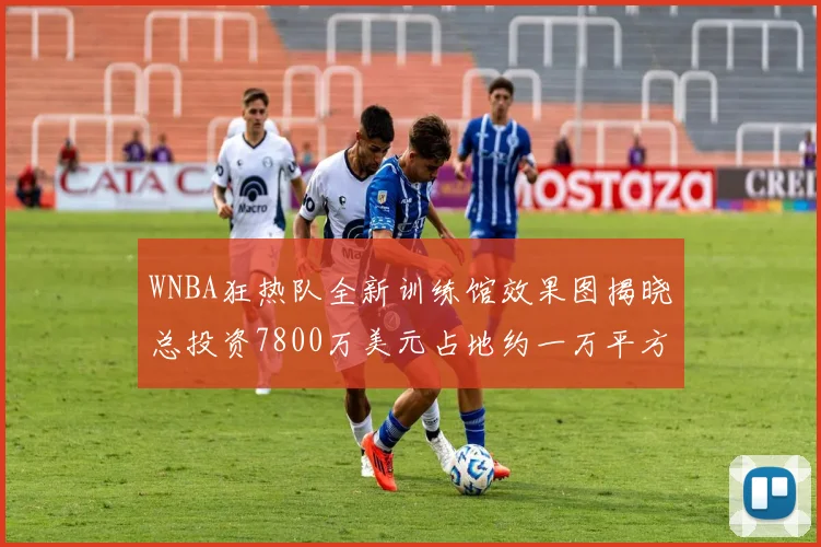 WNBA狂热队全新训练馆效果图揭晓总投资7800万美元占地约一万平方米