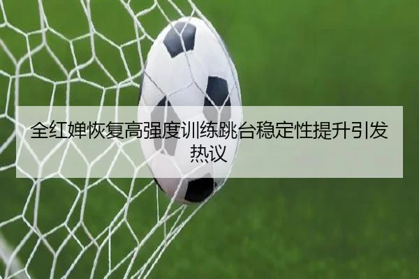 全红婵恢复高强度训练跳台稳定性提升引发热议