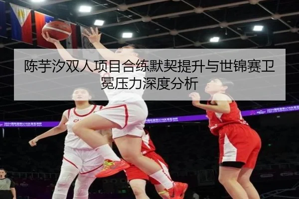陈芋汐双人项目合练默契提升与世锦赛卫冕压力深度分析