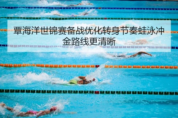 覃海洋世锦赛备战优化转身节奏蛙泳冲金路线更清晰